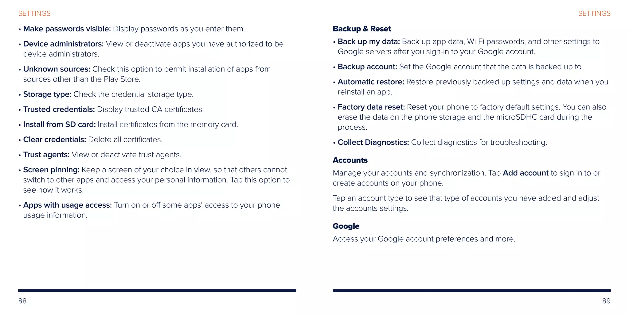 88 89
SETTINGSSETTINGS
• Make passwords visible: Display passwords as you enter them.
• Device administrators: View or deactivate apps you have authorized to be
device administrators.
• Unknown sources: Check this option to permit installation of apps from
sources other than the Play Store.
• Storage type: Check the credential storage type.
• Trusted credentials: Display trusted CA certificates.
• 	Install from SD card: Install certificates from the memory card.
• Clear credentials: Delete all certificates.
• Trust agents: View or deactivate trust agents.
• Screen pinning: Keep a screen of your choice in view, so that others cannot
switch to other apps and access your personal information. Tap this option to
see how it works.
• Apps with usage access: Turn on or off some apps’ access to your phone
usage information.
Backup  Reset
• Back up my data: Back-up app data, Wi-Fi passwords, and other settings to
Google servers after you sign-in to your Google account.
• Backup account: Set the Google account that the data is backed up to.
• Automatic restore: Restore previously backed up settings and data when you
reinstall an app.
• Factory data reset: Reset your phone to factory default settings. You can also
erase the data on the phone storage and the microSDHC card during the
process.
• Collect Diagnostics: Collect diagnostics for troubleshooting.
Accounts
Manage your accounts and synchronization. Tap Add account to sign in to or
create accounts on your phone.
Tap an account type to see that type of accounts you have added and adjust
the accounts settings.
Google
Access your Google account preferences and more.
 