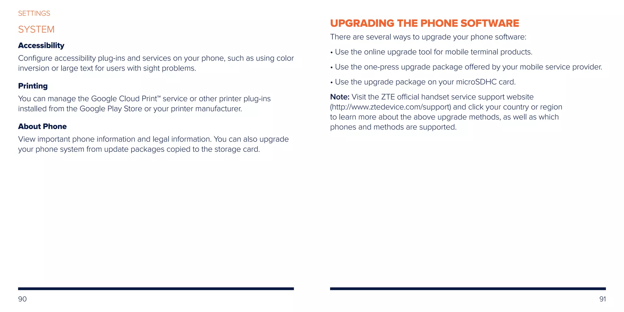 90 91
SETTINGS
SYSTEM
Accessibility
Configure accessibility plug-ins and services on your phone, such as using color
inversion or large text for users with sight problems.
Printing
You can manage the Google Cloud Print™ service or other printer plug-ins
installed from the Google Play Store or your printer manufacturer.
About Phone
View important phone information and legal information. You can also upgrade
your phone system from update packages copied to the storage card.
UPGRADING THE PHONE SOFTWARE
There are several ways to upgrade your phone software:
• Use the online upgrade tool for mobile terminal products.
• Use the one-press upgrade package offered by your mobile service provider.
• Use the upgrade package on your microSDHC card.
Note: Visit the ZTE official handset service support website
(http://www.ztedevice.com/support) and click your country or region
to learn more about the above upgrade methods, as well as which
phones and methods are supported.
 