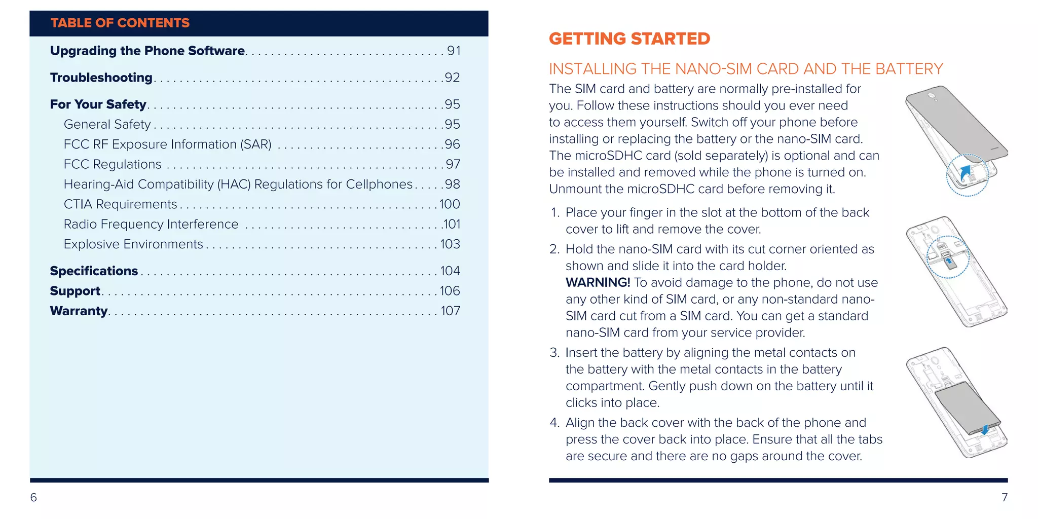 6 7
GETTING STARTED
INSTALLING THE NANO-SIM CARD AND THE BATTERY
The SIM card and battery are normally pre-installed for
you. Follow these instructions should you ever need
to access them yourself. Switch off your phone before
installing or replacing the battery or the nano-SIM card.
The microSDHC card (sold separately) is optional and can
be installed and removed while the phone is turned on.
Unmount the microSDHC card before removing it.
	1.	Place your finger in the slot at the bottom of the back
cover to lift and remove the cover.
	2.	Hold the nano-SIM card with its cut corner oriented as
shown and slide it into the card holder.
		WARNING! To avoid damage to the phone, do not use
any other kind of SIM card, or any non-standard nano-
SIM card cut from a SIM card. You can get a standard
nano-SIM card from your service provider.
	3.	Insert the battery by aligning the metal contacts on
the battery with the metal contacts in the battery
compartment. Gently push down on the battery until it
clicks into place.
	4.	Align the back cover with the back of the phone and
press the cover back into place. Ensure that all the tabs
are secure and there are no gaps around the cover.
Upgrading the Phone Software. .  .  .  .  .  .  .  .  .  .  .  .  .  .  .  .  .  .  .  .  .  .  .  .  .  .  .  .  .  . 91
Troubleshooting. .  .  .  .  .  .  .  .  .  .  .  .  .  .  .  .  .  .  .  .  .  .  .  .  .  .  .  .  .  .  .  .  .  .  .  .  .  .  .  .  .  .  .  . 92
For Your Safety. .  .  .  .  .  .  .  .  .  .  .  .  .  .  .  .  .  .  .  .  .  .  .  .  .  .  .  .  .  .  .  .  .  .  .  .  .  .  .  .  .  .  .  .  . 95
General Safety.  .  .  .  .  .  .  .  .  .  .  .  .  .  .  .  .  .  .  .  .  .  .  .  .  .  .  .  .  .  .  .  .  .  .  .  .  .  .  .  .  .  .  .  . 95
FCC RF Exposure Information (SAR) .  .  .  .  .  .  .  .  .  .  .  .  .  .  .  .  .  .  .  .  .  .  .  .  .  . 96
FCC Regulations.  .  .  .  .  .  .  .  .  .  .  .  .  .  .  .  .  .  .  .  .  .  .  .  .  .  .  .  .  .  .  .  .  .  .  .  .  .  .  .  .  .  . 97
Hearing-Aid Compatibility (HAC) Regulations for Cellphones. .  .  .  . 98
CTIA Requirements.  .  .  .  .  .  .  .  .  .  .  .  .  .  .  .  .  .  .  .  .  .  .  .  .  .  .  .  .  .  .  .  .  .  .  .  .  .  .  . 100
Radio Frequency Interference .  .  .  .  .  .  .  .  .  .  .  .  .  .  .  .  .  .  .  .  .  .  .  .  .  .  .  .  .  .  . 101
Explosive Environments.  .  .  .  .  .  .  .  .  .  .  .  .  .  .  .  .  .  .  .  .  .  .  .  .  .  .  .  .  .  .  .  .  .  .  . 103
Specifications.  .  .  .  .  .  .  .  .  .  .  .  .  .  .  .  .  .  .  .  .  .  .  .  .  .  .  .  .  .  .  .  .  .  .  .  .  .  .  .  .  .  .  .  .  . 104
Support. .  .  .  .  .  .  .  .  .  .  .  .  .  .  .  .  .  .  .  .  .  .  .  .  .  .  .  .  .  .  .  .  .  .  .  .  .  .  .  .  .  .  .  .  .  .  .  .  .  .  . 106
Warranty. .  .  .  .  .  .  .  .  .  .  .  .  .  .  .  .  .  .  .  .  .  .  .  .  .  .  .  .  .  .  .  .  .  .  .  .  .  .  .  .  .  .  .  .  .  .  .  .  .  .  . 107
TABLE OF CONTENTS
 