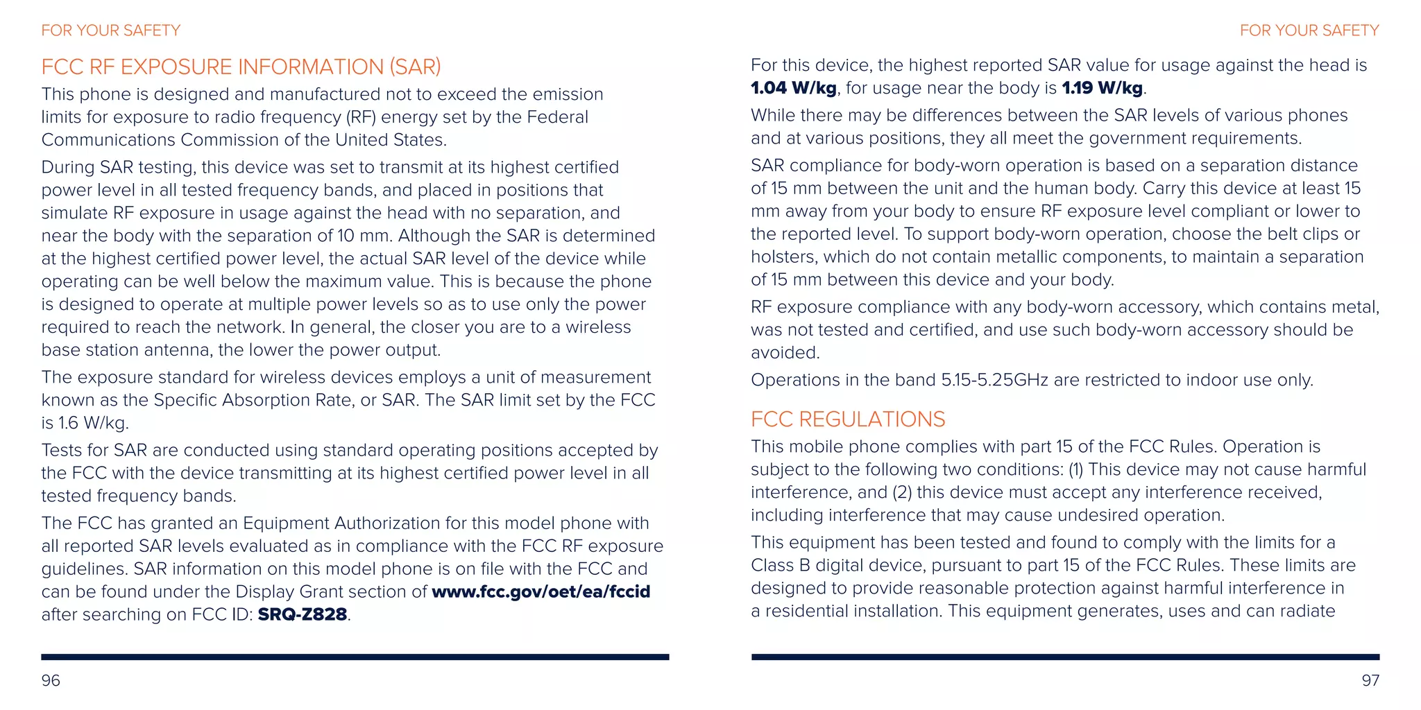 96 97
FOR YOUR SAFETY
FCC RF EXPOSURE INFORMATION (SAR)
This phone is designed and manufactured not to exceed the emission
limits for exposure to radio frequency (RF) energy set by the Federal
Communications Commission of the United States.
During SAR testing, this device was set to transmit at its highest certified
power level in all tested frequency bands, and placed in positions that
simulate RF exposure in usage against the head with no separation, and
near the body with the separation of 10 mm. Although the SAR is determined
at the highest certified power level, the actual SAR level of the device while
operating can be well below the maximum value. This is because the phone
is designed to operate at multiple power levels so as to use only the power
required to reach the network. In general, the closer you are to a wireless
base station antenna, the lower the power output.
The exposure standard for wireless devices employs a unit of measurement
known as the Specific Absorption Rate, or SAR. The SAR limit set by the FCC
is 1.6 W/kg.
Tests for SAR are conducted using standard operating positions accepted by
the FCC with the device transmitting at its highest certified power level in all
tested frequency bands.
The FCC has granted an Equipment Authorization for this model phone with
all reported SAR levels evaluated as in compliance with the FCC RF exposure
guidelines. SAR information on this model phone is on file with the FCC and
can be found under the Display Grant section of www.fcc.gov/oet/ea/fccid
after searching on FCC ID: SRQ-Z828.
For this device, the highest reported SAR value for usage against the head is
1.04 W/kg, for usage near the body is 1.19 W/kg.
While there may be differences between the SAR levels of various phones
and at various positions, they all meet the government requirements.
SAR compliance for body-worn operation is based on a separation distance
of 15 mm between the unit and the human body. Carry this device at least 15
mm away from your body to ensure RF exposure level compliant or lower to
the reported level. To support body-worn operation, choose the belt clips or
holsters, which do not contain metallic components, to maintain a separation
of 15 mm between this device and your body.
RF exposure compliance with any body-worn accessory, which contains metal,
was not tested and certified, and use such body-worn accessory should be
avoided.
Operations in the band 5.15-5.25GHz are restricted to indoor use only.
FCC REGULATIONS
This mobile phone complies with part 15 of the FCC Rules. Operation is
subject to the following two conditions: (1) This device may not cause harmful
interference, and (2) this device must accept any interference received,
including interference that may cause undesired operation.
This equipment has been tested and found to comply with the limits for a
Class B digital device, pursuant to part 15 of the FCC Rules. These limits are
designed to provide reasonable protection against harmful interference in
a residential installation. This equipment generates, uses and can radiate
FOR YOUR SAFETY
 