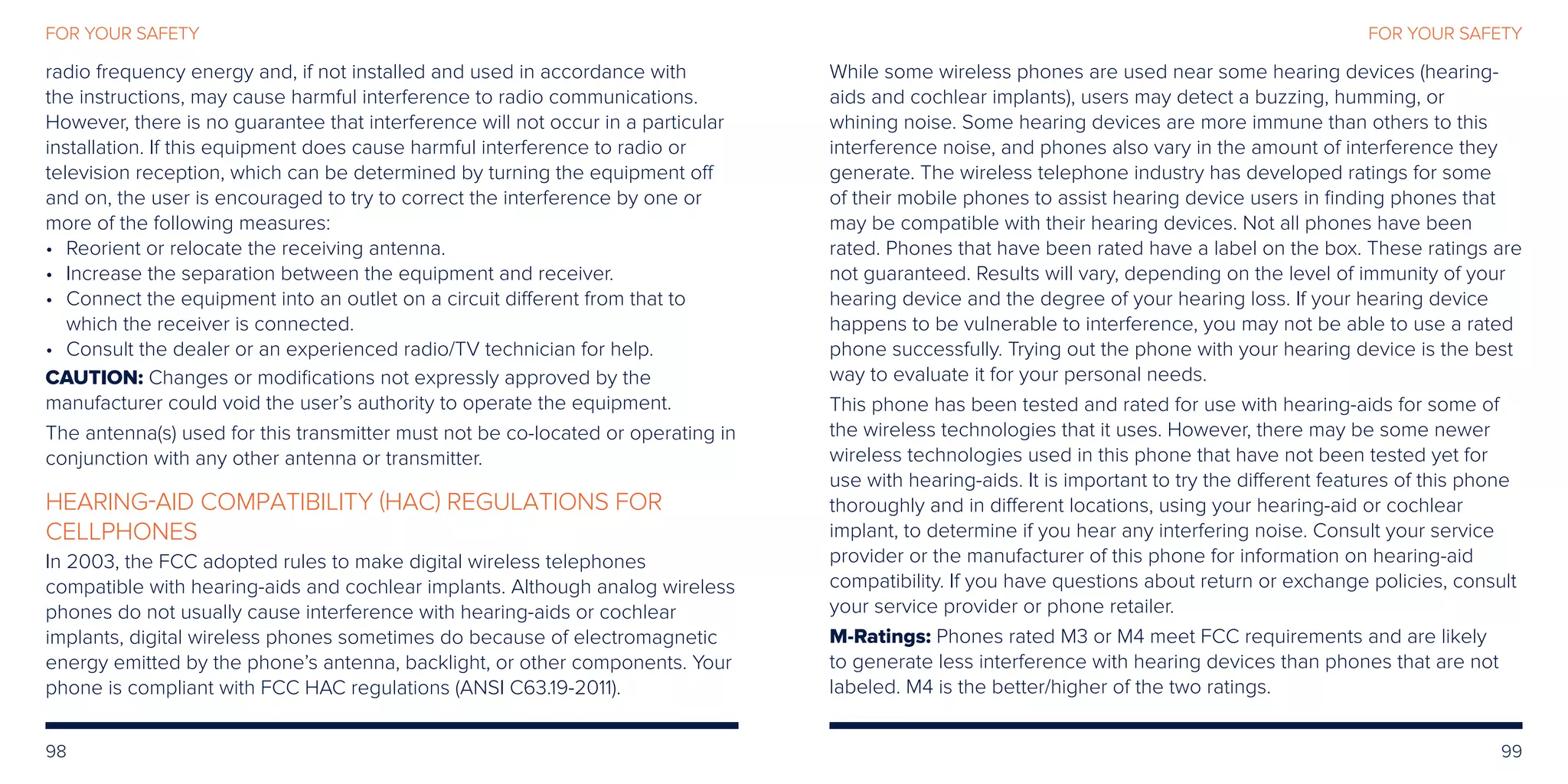 98 99
FOR YOUR SAFETYFOR YOUR SAFETY
radio frequency energy and, if not installed and used in accordance with
the instructions, may cause harmful interference to radio communications.
However, there is no guarantee that interference will not occur in a particular
installation. If this equipment does cause harmful interference to radio or
television reception, which can be determined by turning the equipment off
and on, the user is encouraged to try to correct the interference by one or
more of the following measures:
•	Reorient or relocate the receiving antenna.
•	Increase the separation between the equipment and receiver.
•	Connect the equipment into an outlet on a circuit different from that to
which the receiver is connected.
•	Consult the dealer or an experienced radio/TV technician for help.
CAUTION: Changes or modifications not expressly approved by the
manufacturer could void the user’s authority to operate the equipment.
The antenna(s) used for this transmitter must not be co-located or operating in
conjunction with any other antenna or transmitter.
HEARING-AID COMPATIBILITY (HAC) REGULATIONS FOR
CELLPHONES
In 2003, the FCC adopted rules to make digital wireless telephones
compatible with hearing-aids and cochlear implants. Although analog wireless
phones do not usually cause interference with hearing-aids or cochlear
implants, digital wireless phones sometimes do because of electromagnetic
energy emitted by the phone’s antenna, backlight, or other components. Your
phone is compliant with FCC HAC regulations (ANSI C63.19-2011).
While some wireless phones are used near some hearing devices (hearing-
aids and cochlear implants), users may detect a buzzing, humming, or
whining noise. Some hearing devices are more immune than others to this
interference noise, and phones also vary in the amount of interference they
generate. The wireless telephone industry has developed ratings for some
of their mobile phones to assist hearing device users in finding phones that
may be compatible with their hearing devices. Not all phones have been
rated. Phones that have been rated have a label on the box. These ratings are
not guaranteed. Results will vary, depending on the level of immunity of your
hearing device and the degree of your hearing loss. If your hearing device
happens to be vulnerable to interference, you may not be able to use a rated
phone successfully. Trying out the phone with your hearing device is the best
way to evaluate it for your personal needs.
This phone has been tested and rated for use with hearing-aids for some of
the wireless technologies that it uses. However, there may be some newer
wireless technologies used in this phone that have not been tested yet for
use with hearing-aids. It is important to try the different features of this phone
thoroughly and in different locations, using your hearing-aid or cochlear
implant, to determine if you hear any interfering noise. Consult your service
provider or the manufacturer of this phone for information on hearing-aid
compatibility. If you have questions about return or exchange policies, consult
your service provider or phone retailer.
M-Ratings: Phones rated M3 or M4 meet FCC requirements and are likely
to generate less interference with hearing devices than phones that are not
labeled. M4 is the better/higher of the two ratings.
 