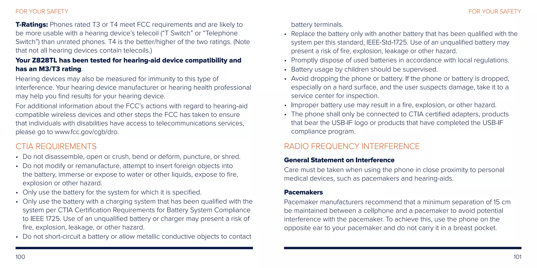 100 101
FOR YOUR SAFETYFOR YOUR SAFETY
T-Ratings: Phones rated T3 or T4 meet FCC requirements and are likely to
be more usable with a hearing device’s telecoil (“T Switch” or “Telephone
Switch”) than unrated phones. T4 is the better/higher of the two ratings. (Note
that not all hearing devices contain telecoils.)
Your Z828TL has been tested for hearing-aid device compatibility and
has an M3/T3 rating.
Hearing devices may also be measured for immunity to this type of
interference. Your hearing device manufacturer or hearing health professional
may help you find results for your hearing device.
For additional information about the FCC’s actions with regard to hearing-aid
compatible wireless devices and other steps the FCC has taken to ensure
that individuals with disabilities have access to telecommunications services,
please go to www.fcc.gov/cgb/dro.
CTIA REQUIREMENTS
•	Do not disassemble, open or crush, bend or deform, puncture, or shred.
•	Do not modify or remanufacture, attempt to insert foreign objects into
the battery, immerse or expose to water or other liquids, expose to fire,
explosion or other hazard.
•	Only use the battery for the system for which it is specified.
•	Only use the battery with a charging system that has been qualified with the
system per CTIA Certification Requirements for Battery System Compliance
to IEEE 1725. Use of an unqualified battery or charger may present a risk of
fire, explosion, leakage, or other hazard.
•	Do not short-circuit a battery or allow metallic conductive objects to contact
battery terminals.
•	Replace the battery only with another battery that has been qualified with the
system per this standard, IEEE-Std-1725. Use of an unqualified battery may
present a risk of fire, explosion, leakage or other hazard.
•	Promptly dispose of used batteries in accordance with local regulations.
•	Battery usage by children should be supervised.
•	Avoid dropping the phone or battery. If the phone or battery is dropped,
especially on a hard surface, and the user suspects damage, take it to a
service center for inspection.
•	Improper battery use may result in a fire, explosion, or other hazard.
•	The phone shall only be connected to CTIA certified adapters, products
that bear the USB-IF logo or products that have completed the USB-IF
compliance program.
RADIO FREQUENCY INTERFERENCE
General Statement on Interference
Care must be taken when using the phone in close proximity to personal
medical devices, such as pacemakers and hearing-aids.
Pacemakers
Pacemaker manufacturers recommend that a minimum separation of 15 cm
be maintained between a cellphone and a pacemaker to avoid potential
interference with the pacemaker. To achieve this, use the phone on the
opposite ear to your pacemaker and do not carry it in a breast pocket.
 