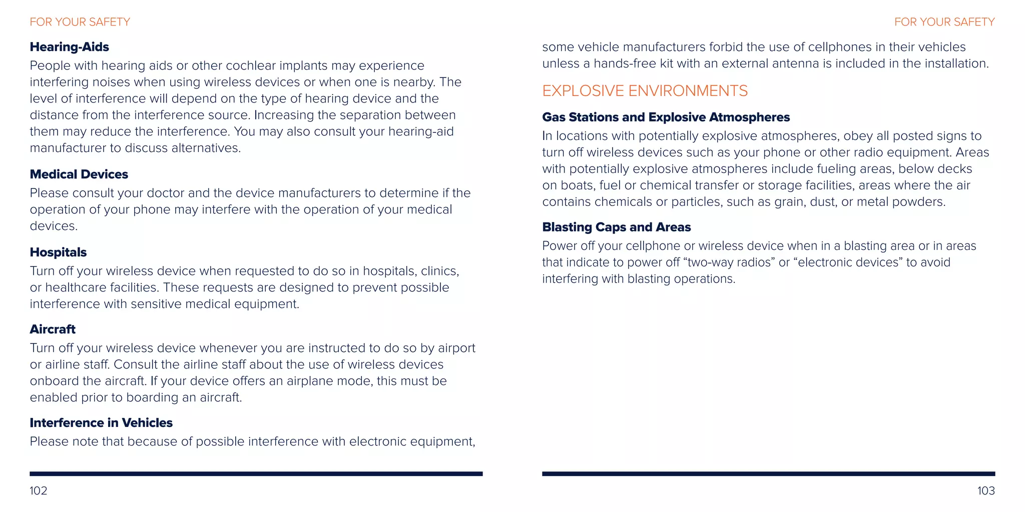 102 103
FOR YOUR SAFETYFOR YOUR SAFETY
Hearing-Aids
People with hearing aids or other cochlear implants may experience
interfering noises when using wireless devices or when one is nearby. The
level of interference will depend on the type of hearing device and the
distance from the interference source. Increasing the separation between
them may reduce the interference. You may also consult your hearing-aid
manufacturer to discuss alternatives.
Medical Devices
Please consult your doctor and the device manufacturers to determine if the
operation of your phone may interfere with the operation of your medical
devices.
Hospitals
Turn off your wireless device when requested to do so in hospitals, clinics,
or healthcare facilities. These requests are designed to prevent possible
interference with sensitive medical equipment.
Aircraft
Turn off your wireless device whenever you are instructed to do so by airport
or airline staff. Consult the airline staff about the use of wireless devices
onboard the aircraft. If your device offers an airplane mode, this must be
enabled prior to boarding an aircraft.
Interference in Vehicles
Please note that because of possible interference with electronic equipment,
some vehicle manufacturers forbid the use of cellphones in their vehicles
unless a hands-free kit with an external antenna is included in the installation.
EXPLOSIVE ENVIRONMENTS
Gas Stations and Explosive Atmospheres
In locations with potentially explosive atmospheres, obey all posted signs to
turn off wireless devices such as your phone or other radio equipment. Areas
with potentially explosive atmospheres include fueling areas, below decks
on boats, fuel or chemical transfer or storage facilities, areas where the air
contains chemicals or particles, such as grain, dust, or metal powders.
Blasting Caps and Areas
Power off your cellphone or wireless device when in a blasting area or in areas
that indicate to power off “two-way radios” or “electronic devices” to avoid
interfering with blasting operations.
 