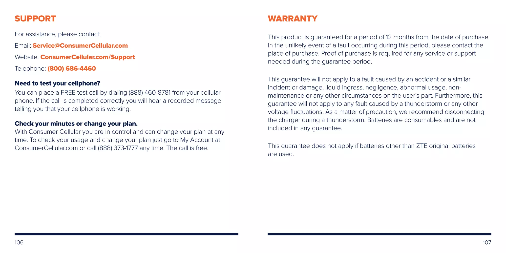 106
SUPPORT
For assistance, please contact:
Email: Service@ConsumerCellular.com
Website: ConsumerCellular.com/Support
Telephone: (800) 686-4460
Need to test your cellphone?
You can place a FREE test call by dialing (888) 460-8781 from your cellular
phone. If the call is completed correctly you will hear a recorded message
telling you that your cellphone is working.
Check your minutes or change your plan.
With Consumer Cellular you are in control and can change your plan at any
time. To check your usage and change your plan just go to My Account at
ConsumerCellular.com or call (888) 373-1777 any time. The call is free.
WARRANTY
This product is guaranteed for a period of 12 months from the date of purchase.
In the unlikely event of a fault occurring during this period, please contact the
place of purchase. Proof of purchase is required for any service or support
needed during the guarantee period.
This guarantee will not apply to a fault caused by an accident or a similar
incident or damage, liquid ingress, negligence, abnormal usage, non-
maintenance or any other circumstances on the user’s part. Furthermore, this
guarantee will not apply to any fault caused by a thunderstorm or any other
voltage fluctuations. As a matter of precaution, we recommend disconnecting
the charger during a thunderstorm. Batteries are consumables and are not
included in any guarantee.
This guarantee does not apply if batteries other than ZTE original batteries
are used.
107
 
