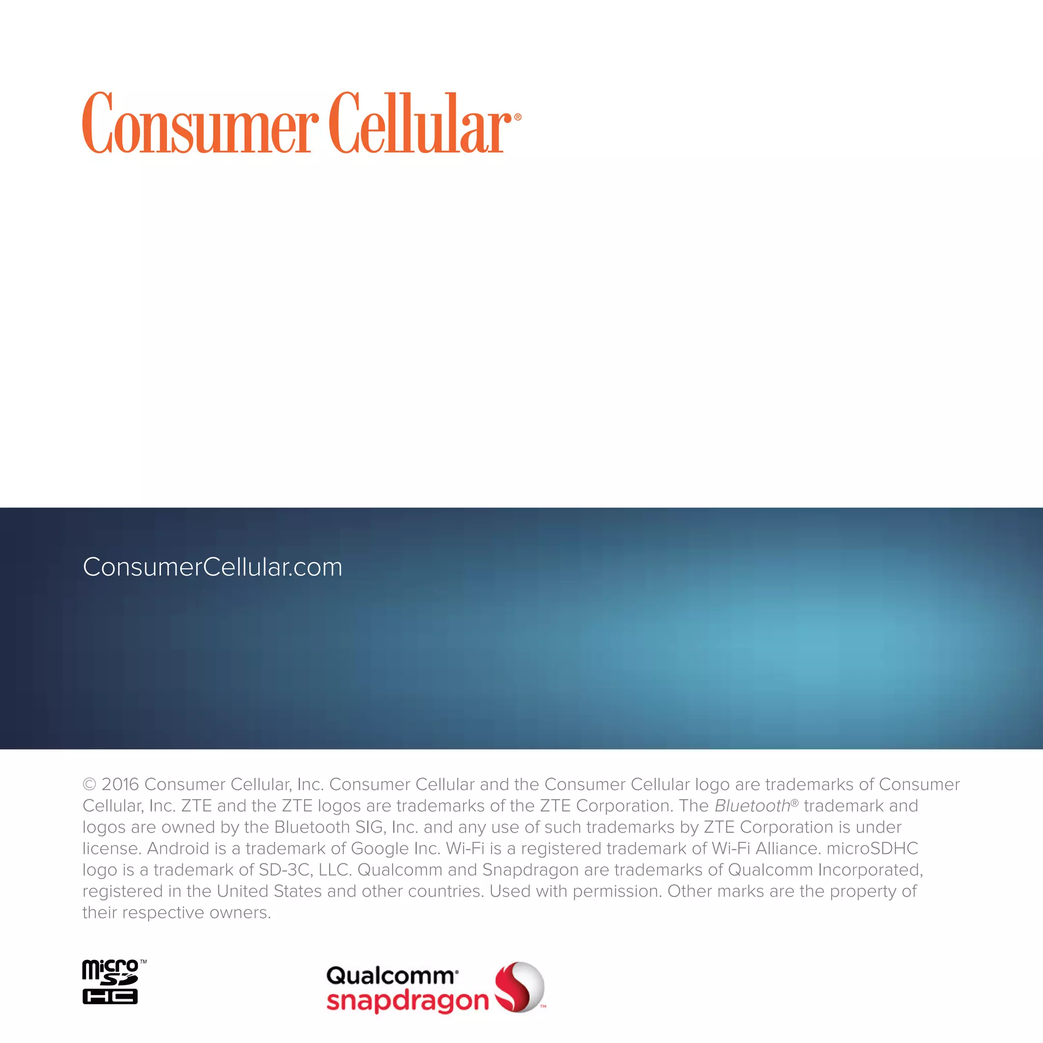 ConsumerCellular.com
© 2016 Consumer Cellular, Inc. Consumer Cellular and the Consumer Cellular logo are trademarks of Consumer
Cellular, Inc. ZTE and the ZTE logos are trademarks of the ZTE Corporation. The Bluetooth® trademark and
logos are owned by the Bluetooth SIG, Inc. and any use of such trademarks by ZTE Corporation is under
license. Android is a trademark of Google Inc. Wi-Fi is a registered trademark of Wi-Fi Alliance. microSDHC
logo is a trademark of SD-3C, LLC. Qualcomm and Snapdragon are trademarks of Qualcomm Incorporated,
registered in the United States and other countries. Used with permission. Other marks are the property of
their respective owners.
 