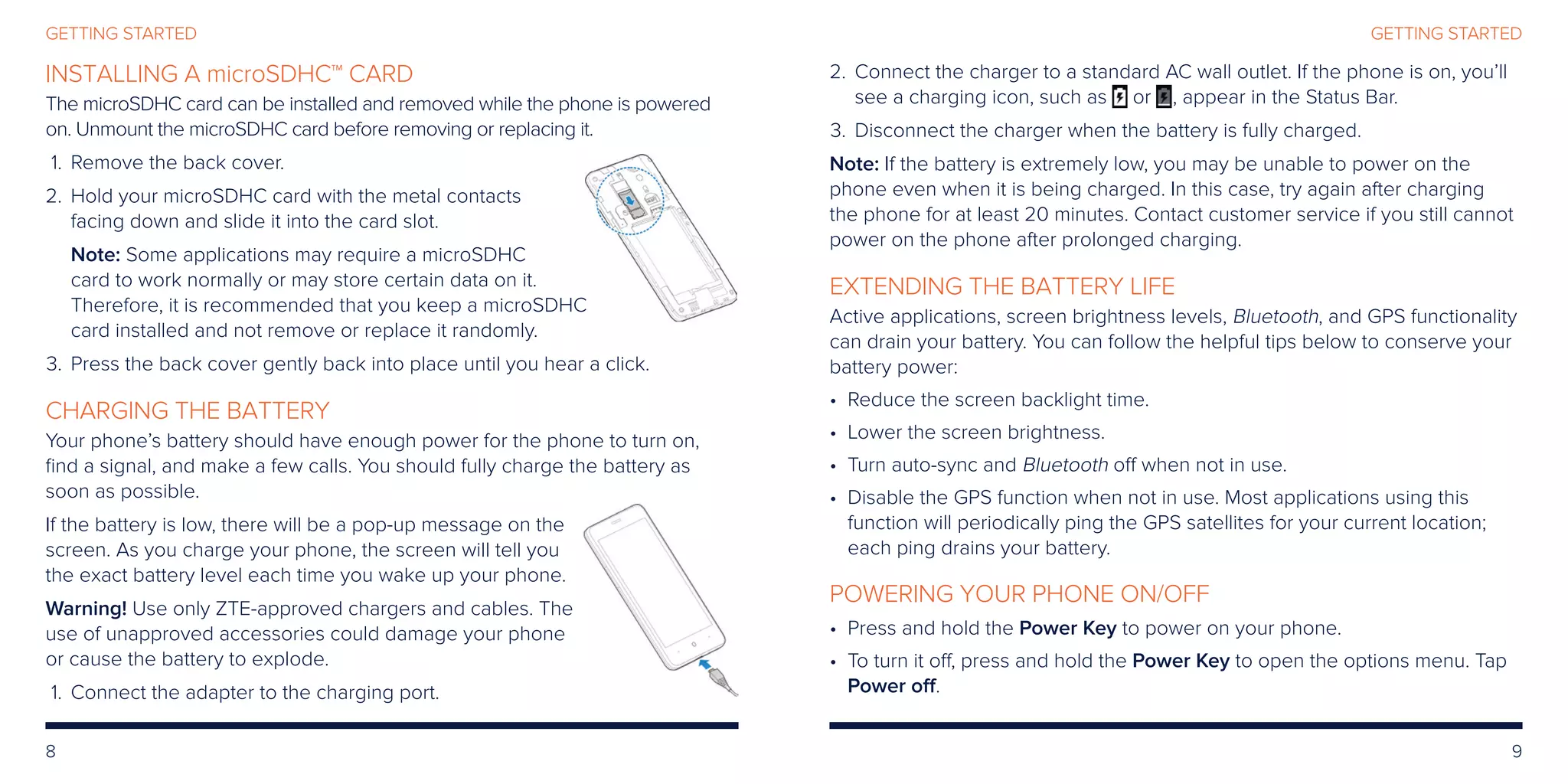 8 9
GETTING STARTEDGETTING STARTED
INSTALLING A microSDHC™ CARD
The microSDHC card can be installed and removed while the phone is powered
on. Unmount the microSDHC card before removing or replacing it.
	1.	 Remove the back cover.
	2.	Hold your microSDHC card with the metal contacts
facing down and slide it into the card slot.
Note: Some applications may require a microSDHC
card to work normally or may store certain data on it.
Therefore, it is recommended that you keep a microSDHC
card installed and not remove or replace it randomly.
	3.	Press the back cover gently back into place until you hear a click.
CHARGING THE BATTERY
Your phone’s battery should have enough power for the phone to turn on,
find a signal, and make a few calls. You should fully charge the battery as
soon as possible.
If the battery is low, there will be a pop-up message on the
screen. As you charge your phone, the screen will tell you
the exact battery level each time you wake up your phone.
Warning! Use only ZTE-approved chargers and cables. The
use of unapproved accessories could damage your phone
or cause the battery to explode.
	1.	Connect the adapter to the charging port.
	2.	Connect the charger to a standard AC wall outlet. If the phone is on, you’ll
see a charging icon, such as or , appear in the Status Bar.
	3.	Disconnect the charger when the battery is fully charged.
Note: If the battery is extremely low, you may be unable to power on the
phone even when it is being charged. In this case, try again after charging
the phone for at least 20 minutes. Contact customer service if you still cannot
power on the phone after prolonged charging.
EXTENDING THE BATTERY LIFE
Active applications, screen brightness levels, Bluetooth, and GPS functionality
can drain your battery. You can follow the helpful tips below to conserve your
battery power:
• Reduce the screen backlight time.
• Lower the screen brightness.
• Turn auto-sync and Bluetooth off when not in use.
• Disable the GPS function when not in use. Most applications using this
function will periodically ping the GPS satellites for your current location;
each ping drains your battery.
POWERING YOUR PHONE ON/OFF
• Press and hold the Power Key to power on your phone.
• To turn it off, press and hold the Power Key to open the options menu. Tap
Power off.
 