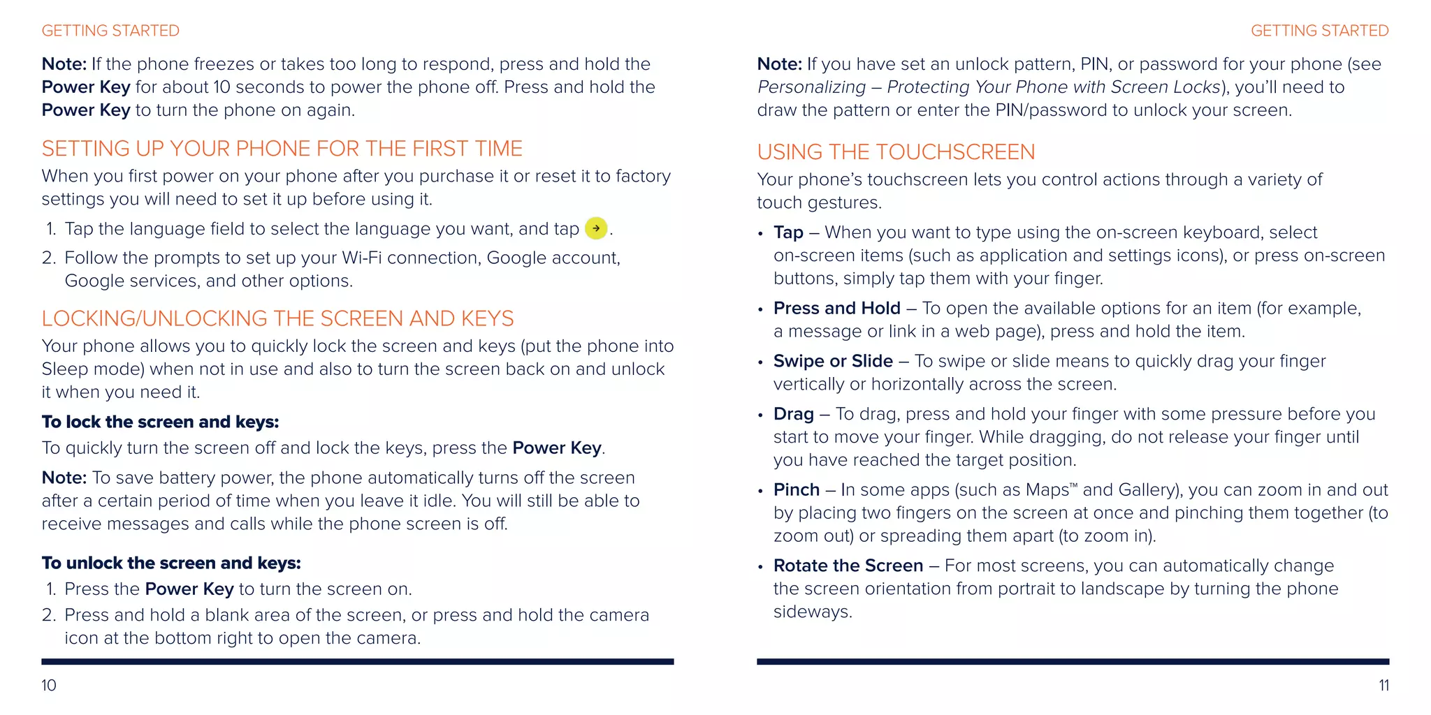 10 11
GETTING STARTEDGETTING STARTED
Note: If the phone freezes or takes too long to respond, press and hold the
Power Key for about 10 seconds to power the phone off. Press and hold the
Power Key to turn the phone on again.
SETTING UP YOUR PHONE FOR THE FIRST TIME
When you first power on your phone after you purchase it or reset it to factory
settings you will need to set it up before using it.
	1.	Tap the language field to select the language you want, and tap .
	2. 	Follow the prompts to set up your Wi-Fi connection, Google account,
Google services, and other options.
LOCKING/UNLOCKING THE SCREEN AND KEYS
Your phone allows you to quickly lock the screen and keys (put the phone into
Sleep mode) when not in use and also to turn the screen back on and unlock
it when you need it.
To lock the screen and keys:
To quickly turn the screen off and lock the keys, press the Power Key.
Note: To save battery power, the phone automatically turns off the screen
after a certain period of time when you leave it idle. You will still be able to
receive messages and calls while the phone screen is off.
To unlock the screen and keys:
	 1.	Press the Power Key to turn the screen on.
	2. 	Press and hold a blank area of the screen, or press and hold the camera
icon at the bottom right to open the camera.
Note: If you have set an unlock pattern, PIN, or password for your phone (see
Personalizing – Protecting Your Phone with Screen Locks), you’ll need to
draw the pattern or enter the PIN/password to unlock your screen.
USING THE TOUCHSCREEN
Your phone’s touchscreen lets you control actions through a variety of
touch gestures.
• Tap – When you want to type using the on-screen keyboard, select
on-screen items (such as application and settings icons), or press on-screen
buttons, simply tap them with your finger.
• Press and Hold – To open the available options for an item (for example,
a message or link in a web page), press and hold the item.
• Swipe or Slide – To swipe or slide means to quickly drag your finger
vertically or horizontally across the screen.
• Drag – To drag, press and hold your finger with some pressure before you
start to move your finger. While dragging, do not release your finger until
you have reached the target position.
• Pinch – In some apps (such as Maps™ and Gallery), you can zoom in and out
by placing two fingers on the screen at once and pinching them together (to
zoom out) or spreading them apart (to zoom in).
• Rotate the Screen – For most screens, you can automatically change
the screen orientation from portrait to landscape by turning the phone
sideways.
 