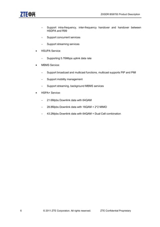 ZXSDR BS8700 Product Description
− Support intra-frequency, inter-frequency handover and handover between
HSDPA and R99
− Support concurrent services
− Support streaming services
• HSUPA Service:
− Supporting 5.76Mbps uplink data rate
• MBMS Service:
− Support broadcast and multicast functions, multicast supports PtP and PtM
− Support mobility management
− Support streaming, background MBMS services
• HSPA+ Service:
− 21.6Mpbs Downlink data with 64QAM
− 28.8Mpbs Downlink data with 16QAM + 2*2 MIMO
− 43.2Mpbs Downlink data with 64QAM + Dual Cell combination
6 © 2011 ZTE Corporation. All rights reserved. ZTE Confidential Proprietary
 