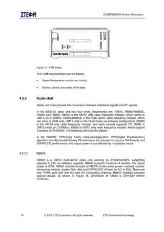 ZXSDR BS8700 Product Description
Figure 15 FAM Panel
The FAM main functions are as follows:
• System temperature monitor and control;
• Monitor, control, and report of fan state.
4.2.2 Radio Unit
Radio unit main process the conversion between baseband signals and RF signals.
In the BS8700, radio unit has four kinds, respectively are: R8840, R8860/R8860E,
R8880 and R8890. R8840 is the UMTS only radio frequency module, which works in
UMTS on 2100MHz. R8860/R8860E is the multi-carrier radio frequency module, which
can work in GSM only, UMTS only or G/U dual mode via software configuration. R8880
is the UMTS only radio frequency module, and each module supports 2*2 MIMO in
UMTS mode on 2100MHz. R8890 is UMTS only radio frequency module, which support
3 sectors on 2100MHz. The following will show the details.
In the BS8700, CFR(Crest Factor Reduction)algorithm, DPD(Digital Pre-Distortion)
algorithm and Advanced-Doherty PA technique are adopted to improve PA linearity and
EVM/RCDE performance, the output power is not affected by modulation mode.
4.2.2.1 R8840
R8840 is a UMTS multi-carrier radio unit, working on 2100MHz/AWS, supporting
upgrade to LTE via software upgrade. R8840 supports maximum 4 carriers, the output
power is 60W. R8840 module consists of MCPA (multi-carrier power module) module,
transceiver module, duplex filter LNA and RPWAC/DC (Power for AC or DC). There are
one TX/RX port and one RX port for connecting antenna. R8840 employs compact
cabinet design, as shown in Figure 16. Dimension of R8840 is 370×320×160mm
(H×W×D).
16 © 2011 ZTE Corporation. All rights reserved. ZTE Confidential Proprietary
 