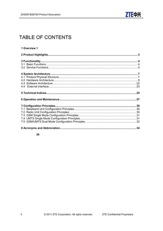 ZXSDR BS8700 Product Description
TABLE OF CONTENTS
1 Overview 1
2 Product Highlights.....................................................................................................................3
3 Functionality...............................................................................................................................4
3.1 Basic Functions........................................................................................................................4
3.2 Service Functions.....................................................................................................................5
4 System Architecture..................................................................................................................7
4.1 Product Physical Structure.......................................................................................................7
4.2 Hardware Architecture.............................................................................................................8
4.3 Software Architecture.............................................................................................................22
4.4 External Interface..................................................................................................................23
5 Technical Indices.....................................................................................................................25
6 Operation and Maintenance....................................................................................................27
7 Configuration Principles..........................................................................................................30
7.1 Baseband Unit Configuration Principles.................................................................................30
7.2 Radio Unit Configuration Principles........................................................................................30
7.3 GSM Single Mode Configuration Principles...........................................................................31
7.4 UMTS Single Mode Configuration Principles.........................................................................31
7.5 GSM/UMTS Dual Mode Configuration Principles...................................................................32
8 Acronyms and Abbreviation...................................................................................................34
36
II © 2011 ZTE Corporation. All rights reserved. ZTE Confidential Proprietary
 