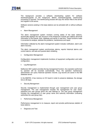 ZXSDR BS8700 Product Description
The background provides a software downloading system for software
download/upgrade at the foreground. Before download/upgrade, warehousing
processing is required. The warehousing process will copy the version files to the server
and register to the server.
Software versions existing in the base stations can be activated with or without software
tests.
• Alarm Management
The alarm management system monitors running states of the base stations,
dynamically displays the rack structure of the foreground module and collects abnormal
information of the boards, links, database and server in real time. These functions make
it convenient to analyze, address the problems, maintenance and repair.
Information collected by the alarm management system includes notification, alarm and
alarm recovery.
The alarm management system synchronizes alarms, reports historical alarms and
current alarms, and sets and queries alarm shielding.
• Configuration Management
Configuration management implements functions of equipment configuration and radio
configuration.
• Log Management
NetNumen M31 system provides the log management function. Any operation performed
by operator will be recorded automatically. Thus, the operation maintenance
administrator can query historical operation records. Log records are saved in the NM
database server.
In the BS8700, it has memory on CC board in order to preserve database, the storage
time is 90 days.
• Security Management
Security management is implemented through user management and user group
management. The user management includes the management for user name,
password and user groups which the user belongs to. The user group management
includes the management of user group name and authority information (indicating
authorities the user group has).
• Performance Management
Performance management is to measure, report and provide performances statistic of
base stations.
• Diagnosis and Test
28 © 2011 ZTE Corporation. All rights reserved. ZTE Confidential Proprietary
 