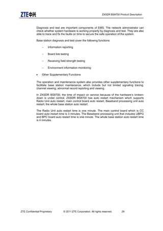 ZXSDR BS8700 Product Description
Diagnosis and test are important components of EMS. The network administrator can
check whether system hardware is working properly by diagnosis and test. They are also
able to trace and fix the faults on time to secure the safe operation of the system.
Base station diagnosis and test cover the following functions:
− Information reporting
− Board link testing
− Receiving field strength testing
− Environment information monitoring
• Other Supplementary Functions
The operation and maintenance system also provides other supplementary functions to
facilitate base station maintenance, which include but not limited signaling tracing,
channel viewing, abnormal record reporting and viewing.
In ZXSDR BS8700, the time of impact on service because of the hardware’s broken-
down is under control. ZXSDR BS8700 has auto restart mechanism which supports
Radio Unit auto restart, main control board auto restart, Baseband processing unit auto
restart, the whole base station auto restart.
The Radio Unit auto restart time is one minute. The main control board which is CC
board auto restart time is 3 minutes. The Baseband processing unit that includes UBPG
and BPC board auto restart time is one minute. The whole base station auto restart time
is 4 minutes.
ZTE Confidential Proprietary © 2011 ZTE Corporation. All rights reserved. 29
 