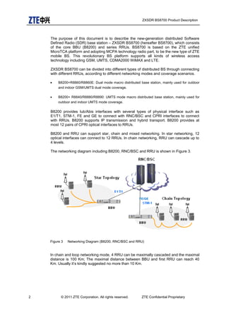 ZXSDR BS8700 Product Description
The purpose of this document is to describe the new-generation distributed Software
Defined Radio (SDR) base station – ZXSDR BS8700 (hereafter BS8700), which consists
of the core BBU (B8200) and series RRUs. BS8700 is based on the ZTE unified
MicroTCA platform and adopting MCPA technology radio part, to be the new type of ZTE
mobile BS. This revolutionary BS platform supports all kinds of wireless access
technology including GSM, UMTS, CDMA2000 WiMAX and LTE.
ZXSDR BS8700 can be divided into different types of distributed BS through connecting
with different RRUs, according to different networking modes and coverage scenarios.
• B8200+R8860/R8860E: Dual mode macro distributed base station, mainly used for outdoor
and indoor GSM/UMTS dual mode coverage.
• B8200+ R8840/R8880/R8890: UMTS mode macro distributed base station, mainly used for
outdoor and indoor UMTS mode coverage.
B8200 provides Iub/Abis interfaces with several types of physical interface such as
E1/T1, STM-1, FE and GE to connect with RNC/BSC and CPRI interfaces to connect
with RRUs. B8200 supports IP transmission and hybrid transport. B8200 provides at
most 12 pairs of CPRI optical interfaces to RRUs.
B8200 and RRU can support star, chain and mixed networking. In star networking, 12
optical interfaces can connect to 12 RRUs. In chain networking, RRU can cascade up to
4 levels.
The networking diagram including B8200, RNC/BSC and RRU is shown in Figure 3.
Figure 3 Networking Diagram (B8200, RNC/BSC and RRU)
In chain and loop networking mode, 4 RRU can be maximally cascaded and the maximal
distance is 100 Km; The maximal distance between BBU and first RRU can reach 40
Km. Usually it’s kindly suggested no more than 10 Km.
2 © 2011 ZTE Corporation. All rights reserved. ZTE Confidential Proprietary
FE/GE
 