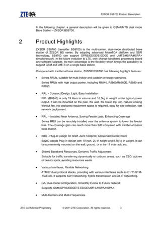 ZXSDR BS8700 Product Description
In the following chapter, a general description will be given to GSM/UMTS dual mode
Base Station – ZXSDR BS8700.
2 Product Highlights
ZXSDR BS8700 (hereafter BS8700) is the multi-carrier, dual-mode distributed base
station of ZXSDR BS series. By adopting advanced MicroTCA platform and SDR
technology, BS8700 can support GPRS/EDGE/E-EDGE and UMTS/HSPA/HSPA+
simultaneously. In the future evolution to LTE, only change baseband processing board
and software upgrade. Its main advantage is the flexibility which brings the possibility to
support GSM and UMTS on a single base station.
Compared with traditional base station, ZXSDR BS8700 has following highlight features:
• Series RRUs, suitable for multi indoor and outdoor coverage scenarios.
Series RRUs with high output power, including R8840, R8860/R8860E, R8880 and
R8890.
• RRU - Compact Design, Light, Easy Installation
RRU (R8840) is only 19 liters in volume and 16.5kg in weight under typical power
output. It can be mounted on the pole, the wall, the tower top, etc. Natural cooling
without fan. No dedicated equipment space is required, easy for site selection, fast
network deployment.
• RRU – Installed Near Antenna, Saving Feeder Loss, Enhancing Coverage
Series RRU can be remotely installed near the antenna system to lower the feeder
loss. The coverage gain can reach more than 3dB compared with traditional macro
base station.
• BBU - Plug-in Design for Shelf, Zero Footprint, Convenient Deployment
B8200 adopts Plug-in design with 19 inch, 2U in height and 8.75 kg in weight. It can
be conveniently mounted on the wall, ground, or in the 19 inch rack, etc.
• Shared Baseband Resources, Dynamic Traffic Adjustment
Suitable for traffic transferring dynamically or outburst areas, such as CBD, uptown
or beauty spots, avoiding resources waste.
• Various Interfaces, Flexible Networking
ATM/IP dual protocol stacks, providing with various interfaces such as E1/T1/STM-
1/GE etc. It supports SDH networking, hybrid transmission and all-IP networking.
• G/U dual-mode Configuration, Smoothly Evolve to Future Network
Supports GSM/GPRS/EDGE/ E-EDGE/UMTS/HSPA/HSPA+.
• Multi-Carriers and Multi-Frequencies
ZTE Confidential Proprietary © 2011 ZTE Corporation. All rights reserved. 3
 