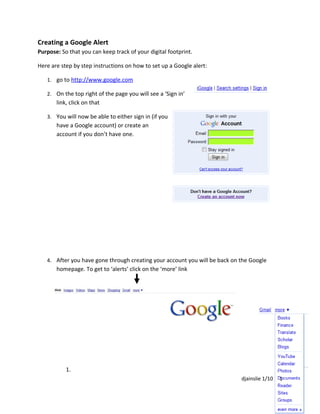 Creating a Google Alert
Purpose: So that you can keep track of your digital footprint.

Here are step by step instructions on how to set up a Google alert:

   1. go to http://www.google.com

   2. On the top right of the page you will see a ‘Sign in’
       link, click on that

   3. You will now be able to either sign in (if you
       have a Google account) or create an
       account if you don’t have one.




   4. After you have gone through creating your account you will be back on the Google
       homepage. To get to ‘alerts’ click on the ‘more’ link




           1.
                                                                            djainslie 1/10   1
 