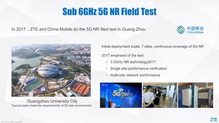 © ZTE All rights reserved
Sub 6GHz 5G NR Field Test
Guangzhou University City
Typical parks meet the requirements of 5G test environment
Initial deployment scale: 7 sites, continuous coverage of 5G NR
2017 emphasis of the test:
• 3.5GHz NR technology2017
• Single site performance verification
• multi-site network performance
In 2017，ZTE and China Mobile do the 5G NR filed test in Guang Zhou
 