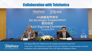 © ZTE All rights reserved
Collaboration with Telefonica
• ZTE signed MOU with Telefonica for 5G strategic partnership in April 2016.
• In Dec 2016, ZTE finished the 1st phase 5G test with Telefonica. The test focused on network
architecture, which include NextGen CN on OP-PaaS and Adaptive U-Plane.
 