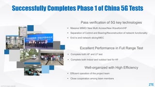 © ZTE All rights reserved
Successfully Completes Phase 1 of China 5G Tests
• Pass verification of 5G key technologies
• Massive MIMO/ New Multi Access/New Waveform/HF
• Separation of Control and Bearing/Reconstruction of network functionality
• End to end network slicing/MEC
• Excellent Performance in Full Range Test
• Complete both HF and LF test
• Complete both Indoor and outdoor test for HF
• Well-organized with High Efficiency
• Efficient operation of the project team
• Close cooperation among team members
 