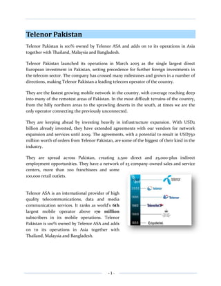Telenor Pakistan<br />Telenor Pakistan is 100% owned by Telenor ASA and adds on to its operations in Asia together with Thailand, Malaysia and Bangladesh.<br />Telenor Pakistan launched its operations in March 2005 as the single largest direct European investment in Pakistan, setting precedence for further foreign investments in the telecom sector. The company has crossed many milestones and grown in a number of directions, making Telenor Pakistan a leading telecom operator of the country.<br />They are the fastest growing mobile network in the country, with coverage reaching deep into many of the remotest areas of Pakistan. In the most difficult terrains of the country, from the hilly northern areas to the sprawling deserts in the south, at times we are the only operator connecting the previously unconnected. <br />They are keeping ahead by investing heavily in infrastructure expansion. With USD2 billion already invested, they have extended agreements with our vendors for network expansion and services until 2009. The agreements, with a potential to result in USD750 million worth of orders from Telenor Pakistan, are some of the biggest of their kind in the industry.<br />3569335694690They are spread across Pakistan, creating 2,500 direct and 25,000-plus indirect employment opportunities. They have a network of 23 company-owned sales and service centers, more than 200 franchisees and some 100,000 retail outlets.<br />Telenor ASA is an international provider of high quality telecommunications, data and media communication services. It ranks as world’s 6th largest mobile operator above 170 million subscribers in its mobile operations. Telenor Pakistan is 100% owned by Telenor ASA and adds on to its operations in Asia together with Thailand, Malaysia and Bangladesh.<br /> VISIONOur vision is simple: Telenor exists to help customers get the full benefit of communications services in their daily lives. We're here to help.<br />           MISSION“Telenor is a customer focused business mobile service operator/telecommunications Company that seeks competitive advantage in quality and valued added service in both prepaid and postpaid categories through state of the art technology. Telenor relies on building trusting relationships with customers, owners, employees and society in general”<br />PRODUCTS & SERVICES<br />Products:<br />Telenor provide products of two types<br />Prepaid<br />Postpaid<br />Prepaid packages are<br />Dejuice<br />Talkshawk<br />Postpaid offers are<br />Persona individual<br />Persona karobar<br />Services:<br />The Telenor Group provides a wide range of innovative services that are available throughout the world. Here is a selection.<br />Mobile Fun<br />Following are the mobile fun service of Telenor.<br />4234180260985Mobile Sports<br />And he scores!!! You just got a text message alerting you about a sportive highlight. Luckily you don’t have to wait until you get home to watch that winning moment – you can watch it directly on your mobile.<br />30480275590Mobile Music<br />Right now there are 1 million songs ready to download to your mobile. You can share these digital rights management-free songs with your friends and family or transfer them to your mobile phone, mp3 player and PC. Share that funky music!<br />Mobile TV <br />467360060960Keep your favorite TV shows available in your pocket and watch them anytime, anywhere. You can easily access live TV channels on the move so you don’t have to miss out on any of the action. Keep yourself updated on news, sports, entertainment and more, directly on your own mobile phone.<br />30480248920Mobile Communities <br />Get out and about, and stay connected and in touch with your friends. With Telenor you can access communities such as Windows Live MSN and Facebook on your mobile and keep your friends close anytime, anywhere.<br />Mobile Interaction<br />Following are mobile interaction services providing by Telenor.<br />Community Information Centers<br />-5270513970500 Community Information Centers (CICs) offer high speed Internet access to rural areas in Bangladesh, where the nearest Internet facilities would otherwise be at least 20-30 miles away. The service was set up by Telenor's Bangladeshi mobile operator Grameenphone.<br />4768850308610Health Line<br />Health Line provides 24/7 access to medical services for mobile users in remote areas, several miles from the nearest doctor. All Grameenphone subscribers in Bangladesh can get medical assistance directly over the phone.<br />19050367030ApnaPCO - Share a Mobile<br />Can you imagine life without a phone – at all? That is the case for many people living in some of the most rural communities in Pakistan. ApnaPCO is a business-in-a-box solution, which allows people in remote areas to share a mobile phone where there are no other alternatives – making life a little easier. <br />4768850319405TeleDoctors<br />Are you a Telenor Pakistan subscriber and in need of expert medical advice? Simply dial 1911 to get in touch with experienced doctors who can help you with your problems – wherever you are in the country.<br />19050354965Mobile in Flight<br />By using AeroMobile secure mobile communication technology you can now call your colleagues, customers, friends and family whilst in flight from your own mobile phone.<br />Mobile at Sea<br />4457700139065Most people have experienced little or no connectivity at sea.  Maritime Communications Partner enables mobile phone coverage by installing and operating the ship borne radio networks, linking the vessels with public networks via satellite.<br />Mobile Marketing<br />-14732026035Register your phone number with your favorite shops and services, and receive sms’s with up to the minute information on the latest events and offers. Don’t get first in line, avoid the queue altogether!<br />Child Internet Protection<br />434340071755The Security Shield technology offered by Telenor protects children from accessing sites that have not previously been approved or from coming into contact with unsuitable people on the Internet. Children have their own login with a protected desktop controlled by parents.<br />Child Sexual Abuse Filter<br />In areas with limited access to regular banking services and the Internet, people can use their mobile phones to transfer money – anywhere, anytime. The easy accessibility of the service will bring new opportunities to DiGi subscribers with insufficient access to regular banking services.<br />Mobile Commerce<br />Mobile commerce services of Telenor are as follow:<br />Easy Paisa<br />-1714592075Easy paisa is a unique service offered by telenor.by easy paisa you can send your mony nationwide to your lovedones.you can send your money by easy paisa either you are a telenor customer or not.i.e this service is for all the only requirment is that you shoud have a valid nation id card.<br />4528820400685CellBazaar - Marketplace in Your Pocket<br />Using CellBazaar, buyers and sellers in Pakistan can trade basic goods from their mobile phones, bringing the benefits of information exchange, community networking and one-to-many trading to a previously unwired rural population.<br />-17145382270BillPay - Pay by Phone<br />BillPay is an innovative service, the first of its kind in Pakistan. It provides an electronic bill payment service for utilities services and for other companies. Customers can pay their utility bills and other bills through this service regardless of whether they own a mobile connection or not.<br />Research-products in near future<br />Working with academic and industrial partners worldwide, Telenor is constantly developing, testing and demonstrating new mobile services and technology solutions. <br />The Telenor Research & Innovation unit is an innovation hub for the Telenor Group. With three locations in Norway and a satellite in Kuala Lumpur, Malaysia, Telenor R&I employ 236 people from 23 countries.<br />Our main research areas are:<br />33147002540                                           <br />Wireless BroadbandFutureSIM<br />6858001384303314700138430<br /> <br />     <br />          Connected Objects       Content and Service<br />CORE VALUES<br />Core values in Telenor Pakistan are<br />322580106045<br />CULTURE IN TELENOR<br />Telenor has an Adaptability Culture, with flexibility being the need of the organization and strategic focus being external. The organization has a clear vision, with the goal of increasing growth, profitability, and market share. The employees are paid for performance. The individual employees are made responsible for contributing in gaining the organization's goal, and in return they are rewarded with incentives thus keeping the employees motivated. The organization has Award Functions, as a part of the organization's culture.<br />PEOPLE<br />Telenor Pakistan consists of energetic, youthful and dedicated employees aged 27 to 28 on average. An appropriate match is required between the culture and employees at recruitment and hiring. If People Excellence (Human Resource Department) feels that a person will not be unable to adjust into the organization’s environment, even if he/she is performing functionally well, the person is rejected. The dynamic group of people, sharing similar mind-sets, love being with each other and meet on other occasions if unable to meet during work-hours. They even stay back late, employees can be seen roaming around till 9 at night.<br />Primarily the culture comes from the top management. CEO of Telenor Pakistan is humble and cooperative. The employees get the message that if the top management is so accommodating then the employees should behave similarly. What is important to the CEO becomes important for employees to identify completely with the organization. There are four foreigners in the top management but this does not create communication barriers. They are extra humble to others while individuals of a local origin are extra sensitive to them so no one feels alienated. The values of humbleness and free interaction in putting forth ideas lead to a harmonious culture and efficient communication. The management is easily accessible to discuss various issues. It is difficult to distinguish between them as the culture is so homogeneous that it keeps every one at par with others.<br />ORGANIZATIONAL STRUCTURE<br />The structure of Telenor is mechanistic structure. As being told, during the interview with Human Resource Manager, there are strict rules and regulations, which the company's employees have to follow. Decision-making is highly centralized and empowerment is not appreciated.<br />The structure of Telenor is functional as there are seven departments. A Senior Executive Vice President or Executive Vice President heads every department. Each executive in charge is responsible for all the services that are related to him. Every department is headed by a separate manager, which controls overall operations of that department.<br />Flat structure for each department is adopted to enhance mutual operations and co-operations between lower staff and managers. Wide span of control in whole organization makes it easy for lower staff to access top managers and enhance coordination between them.<br />For maximum efficiency, the overall structure of organization is functional as all human knowledge; skills and abilities with respect to specific activities are consolidated in a single department.The organ gram of Telenor Pakistan is given as:<br />TYPE OF STRUCTURE: VERTICAL DIFFERENTIATION <br />HIERARCHICAL LEVELS<br />There are seven hierarchical levels as the size of the organization approaches 2500 to 3000 employees. Roles and responsibilities are clearly defined at the time of joining the organization; employees are selected against defined criteria. Roles can be added later but employees have a fair idea about their job responsibilities from the beginning. <br />         Hierarchical Levels At Telenor Pakistan<br />Seven layers do not create communication or motivation problems due to the open culture. There are no instances of de-motivation though in certain areas like Customer Relationship Department or Customer Service Centre different customer queries and complaints can raise frustration levels. Managers in these departments intervene to solve problems.<br />Whenever an employee has a new idea, he/she is encouraged to approach the management and share it with them. Idea drop boxes are also placed at various locations where employees leave their suggestions. The Communications Department works out if the ideas can be implemented and then discusses them with the employees. There is also a formal platform at the group level known as SEED where innovation is encouraged and new ideas about revenue concepts and cost efficiency can be discussed. Employees are welcome to participate and submit their ideas. If the ideas handed in are feasible then they are implemented in the organization (at country level or global level, depending on the nature of the proposal). Employees are then rewarded financially for their helpful contributions. <br />SPAN OF CONTROL<br />Span of Control is determined by the role and job responsibilities of managers. It varies from department to department. On average, the span of control is 4-5 people under a manager.<br />INTEGRATING MECHANISMS<br />Cross-functional teams are a major integrating mechanism. Further there are temporary project teams. No ad-hoc committees have been formed to date. Team-building is enhanced by Away Days when members of different divisions and departments take some days away from work to meet other geographically spread employees of Telenor. Sometimes the whole department goes away from work for 2-3 days to have fun. Employees get to know those with whom they have communicated before but not met in person. Formal team evaluation does not exist. Employees on teams, for instance finance teams, are rewarded individually. <br />CENTRALIZATION AND DECENTRALIZATION<br />Apart from STRATEGY, all other functions are de-centralized. People at Telenor Pakistan are motivated to take their responsibilities especially in cross functional projects. Managers in each department oversee that the employees take up their roles and duties and their performance is monitored accordingly. If an employee is loosing focus from his core job by taking added responsibilities, he/she is instructed to re-adjust his/her priorities. <br />STANDARDIZATION AND MUTUAL ADJUSTMENT<br />At Telenor Pakistan, the level of standardization and mutual adjustment varies across functions. Generally strict obedience to rules is not required as long as results are not affected. As long as individual responsibilities and deadlines are met, there are flexible hours of work. Work is important instead of the number of hours worked. Employees can select their work timings which can even be from afternoon to evening. Instead of being bound by office hours, a sense of responsibility is inculcated in them to achieve self-assigned goals. This brings a sense of comfort in working in such organizational structure.Rules and procedures are present to control the behavior of employees and to facilitate smooth working of the organization. A level of standardization is required to be maintained in certain vital functions such as Budget Control. SOPs are documented in the case of the financial control or HR related policies.<br />Genuine requests from external customers are taken into account by the CRO (Customer Relationship Officer) at Service Centers. The CRO does all he/she can or is possible within authority to process the request or complaint. If the customer’s request is beyond the authority of the CRO, then managers are there to aid the customer or provide some sort of non-monetary compensation to appease him. <br />Formalization<br />Although the organization has a functional structure, the level of Formalization is not very high. Written Rules & Procedures do exist at the office Level, but at higher levels, Informal channels of communication are most visible. The Policy Manual currently needs to be updated. Telenor has well defined job descriptions that give the details of every job.<br />Specialization<br />Telenor is highly specialized, since the organizational tasks are subdivided into separate jobs and there is a visible division of jobs between employees.<br />Standardization<br />Standardization is high at Telenor, the procedures are well defined, and the employees perform their tasks in a uniform manner. Standardization is mostly visible in lower and middle level of employees.<br />Centralization<br />Strategic Decisions are highly centralized, where as certain decisions may be decentralized to lower levels. For example, HR decisions are highly centralized. On the other hand decisions taken for the marketing of brand are highly decentralized. The decision is done on the spot, whether to display the Billboard on that specific place or not.<br /> Professionalism<br />Telenor has a high level of Professionalism. Formal education and Training of the employees and requites is given major importance.<br /> Complexity<br />Since the organization has a Functional structure as described earlier and has several levels of hierarchy.<br />DEPARTMENTAL DESIGN<br />Departments following the routine technology have the Organic structure with following characteristics:<br />,[object Object]
