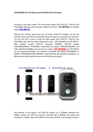 ZTE MF820S2 4G LTE Modem and ZTE MF91S 4G LTE Router




According to the latest newes, ZTE announced support both FDD-LTE, TDD-LTE and
TD-SCDMA USB data card and Action Network the share - ZTE MF820S2 and another
model--ZTE MF91S .

Although the Chinese government has not auction FDD-LTE timetable, but the two
vendors Huawei and ZTE have gradually during the research, and prepare for the future.
The ZTE the first to come up with the USB support both FDD-LTE, TDD-LTE and
TD-SCDMA data card and Action Network the share - ZTE MF820S2 and ZTE MF91S.
Both products support FDD-LTE frequency 2600MHz TDD-LTE support
1900/2300/2600MHz, TD-SCDMA, respectively the support 1900/2000/2300MHz and
1880-1920/2010-2025MHz. But since the two model : ZTE MF820S2 and ZTE MF91S
are not supporting WCDMA, only backward compatible with EDGE 900/1800MHz or
EGPRS / GSM 850/900/1800/1900MHz it means that they are backward compatible, or a
little less than had to expect the next one will be all-round support.




Two products on the speed in the FDD-LTE support up to 100Mbps download and
50Mbps upload rate TDD-LTE maximum download rate of 68Mbps and upload rate
compared to 17Mbps. Size of ZTE MF91S is the same as MF91 which already on sale in
 