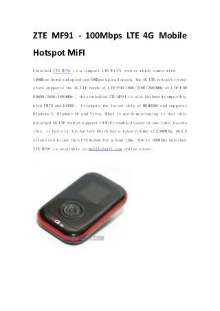 ZTE MF91 - 100Mbps LTE 4G Mobile
Hotspot MiFI
Unlocked ZTE MF91 is a compact LTE Wi-Fi router which comes with
100Mbps download speed and 50Mbps upload speed, the 4G LTE hotspot in our
store supports two 4G LTE bands of LTE-FDD 1800/2100/2600MHz or LTE-FDD
DD800/2600/1800MHz , this unlocked ZTE MF91 is also backward compatible
with UMTS and EGPRS . It adapts the latest chip of MDM9200 and supports
Windows 7, Windows XP and Vista. What is worth mentioning is that this
unlocked 4G LTE router support 10 WiFi-enabled users at one time, beside
this, it has a Li-ion battery which has a large volume of 2300MAh, which
allows you to use this LTE modem for a long time. Now is 100Mbps unlocked
ZTE MF91 is available on mobile2wifi.com online store.
 