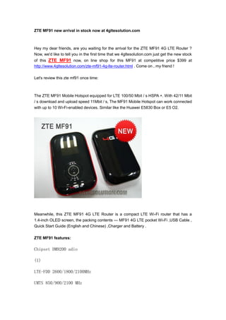 ZTE MF91 new arrival in stock now at 4gltesolution.com



Hey my dear friends, are you waiting for the arrival for the ZTE MF91 4G LTE Router ?
Now, we'd like to tell you in the first time that we 4gltesolution.com just get the new stock
of this ZTE MF91 now, on line shop for this MF91 at competitive price $399 at
http://www.4gltesolution.com/zte-mf91-4g-lte-router.html . Come on , my friend !

Let's review this zte mf91 once time:



The ZTE MF91 Mobile Hotspot equipped for LTE 100/50 Mbit / s HSPA +. With 42/11 Mbit
/ s download and upload speed 11Mbit / s, The MF91 Mobile Hotspot can work connected
with up to 10 Wi-Fi-enabled devices. Similar like the Huawei E5830 Box or E5 O2.




Meanwhile, this ZTE MF91 4G LTE Router is a compact LTE Wi-Fi router that has a
1.4-inch OLED screen, the packing contents --- MF91 4G LTE pocket Wi-Fi ,USB Cable ,
Quick Start Guide (English and Chinese) ,Charger and Battery .

ZTE MF91 features:

Chipset DM9200 adio

(1)

LTE-FDD 2600/1800/2100MHz

UMTS 850/900/2100 MHz
 