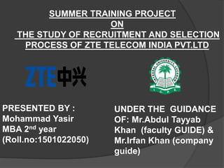 SUMMER TRAINING PROJECT
ON
THE STUDY OF RECRUITMENT AND SELECTION
PROCESS OF ZTE TELECOM INDIA PVT.LTD
PRESENTED BY :
Mohammad Yasir
MBA 2nd year
(Roll.no:1501022050)
UNDER THE GUIDANCE
OF: Mr.Abdul Tayyab
Khan (faculty GUIDE) &
Mr.Irfan Khan (company
guide)
 