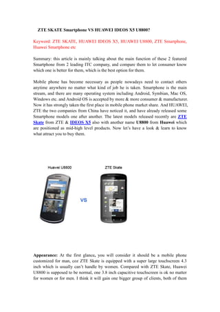 ZTE SKATE Smartphone VS HUAWEI IDEOS X5 U8800?

Keyword: ZTE SKATE, HUAWEI IDEOS X5, HUAWEI U8800, ZTE Smartphone,
Huawei Smartphone etc

Summary: this article is mainly talking about the main function of these 2 featured
Smartphone from 2 leading ITC company, and compare them to let consumer know
which one is better for them, which is the best option for them.

Mobile phone has become necessary as people nowadays need to contact others
anytime anywhere no matter what kind of job he is taken. Smartphone is the main
stream, and there are many operating system including Android, Symbian, Mac OS,
Windows etc. and Android OS is accepted by more & more consumer & manufacturer.
Now it has strongly taken the first place in mobile phone market share. And HUAWEI,
ZTE the two companies from China have noticed it, and have already released some
Smartphone models one after another. The latest models released recently are ZTE
Skate from ZTE & IDEOS X5 also with another name U8800 from Huawei which
are positioned as mid-high level products. Now let’s have a look & learn to know
what attract you to buy them.




Appearance: At the first glance, you will consider it should be a mobile phone
customized for man, coz ZTE Skate is equipped with a super large touchscreen 4.3
inch which is usually can’t handle by women. Compared with ZTE Skate, Huawei
U8800 is supposed to be normal, one 3.8 inch capacitive touchscreen is ok no matter
for women or for men. I think it will gain one bigger group of clients, both of them
 