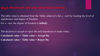 Step 4: Obtaining the table value and making the decision
The table value is obtained from the 'Table values of z for z - test' by locating the level of
significance and degree of freedom.
For z - test, the degree of freedom is infinity
The decision to accept or reject the null hypothesis is made when;
Calculated value < Table value = Accept Ho
Calculated value > Table value = Reject Ho
 