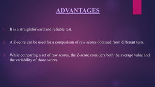 ADVANTAGES
1. It is a straightforward and reliable test.
2. A Z-score can be used for a comparison of raw scores obtained from different tests.
3. While comparing a set of raw scores, the Z-score considers both the average value and
the variability of those scores.
 