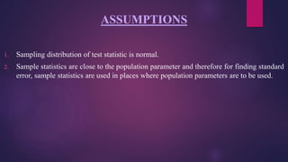 ASSUMPTIONS
1. Sampling distribution of test statistic is normal.
2. Sample statistics are close to the population parameter and therefore for finding standard
error, sample statistics are used in places where population parameters are to be used.
 