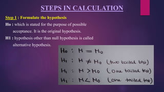 STEPS IN CALCULATION
Step 1 : Formulate the hypothesis
Ho : which is stated for the purpose of possible
acceptance. It is the original hypothesis.
H1 : hypothesis other than null hypothesis is called
alternative hypothesis.
 