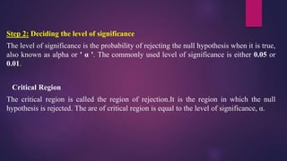 Step 2: Deciding the level of significance
The level of significance is the probability of rejecting the null hypothesis when it is true,
also known as alpha or ' α '. The commonly used level of significance is either 0.05 or
0.01.
Critical Region
The critical region is called the region of rejection.It is the region in which the null
hypothesis is rejected. The are of critical region is equal to the level of significance, α.
 