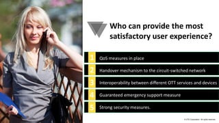 © ZTE Corporation. All rights reserved.
Who can provide the most
satisfactory user experience?
1
2
3
4
5
QoS measures in place
Handover mechanism to the circuit-switched network
Interoperability between different OTT services and devices
Guaranteed emergency support measure
Strong security measures.
 