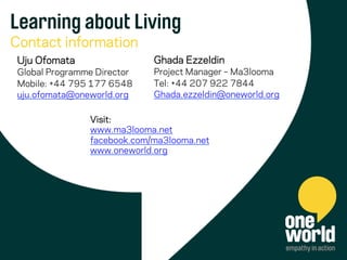 Learning about Living
Contact information
Uju Ofomata
Global Programme Director
Mobile: +44 795 177 6548
uju.ofomata@oneworld.org
Visit:
www.ma3looma.net
facebook.com/ma3looma.net
www.oneworld.org
Ghada Ezzeldin
Project Manager – Ma3looma
Tel: +44 207 922 7844
Ghada.ezzeldin@oneworld.org
 