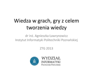 Wiedza w grach, gry z celem
tworzenia wiedzy
dr inż. Agnieszka Ławrynowicz
Instytut Informatyki Politechniki Poznańskiej
ZTG 2013
 