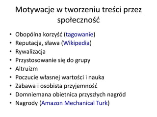 Motywacje w tworzeniu treści przez
społeczność
• Obopólna korzyść (tagowanie)
• Reputacja, sława (Wikipedia)
• Rywalizacja
• Przystosowanie się do grupy
• Altruizm
• Poczucie własnej wartości i nauka
• Zabawa i osobista przyjemność
• Domniemana obietnica przyszłych nagród
• Nagrody (Amazon Mechanical Turk)
 