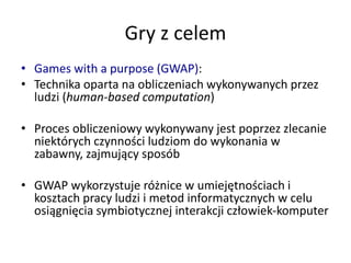 Gry z celem
• Games with a purpose (GWAP):
• Technika oparta na obliczeniach wykonywanych przez
ludzi (human-based computation)
• Proces obliczeniowy wykonywany jest poprzez zlecanie
niektórych czynności ludziom do wykonania w
zabawny, zajmujący sposób
• GWAP wykorzystuje różnice w umiejętnościach i
kosztach pracy ludzi i metod informatycznych w celu
osiągnięcia symbiotycznej interakcji człowiek-komputer
 