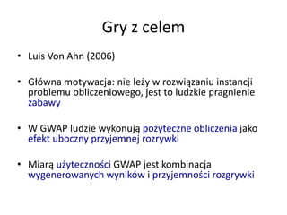 Gry z celem
• Luis Von Ahn (2006)
• Główna motywacja: nie leży w rozwiązaniu instancji
problemu obliczeniowego, jest to ludzkie pragnienie
zabawy
• W GWAP ludzie wykonują pożyteczne obliczenia jako
efekt uboczny przyjemnej rozrywki
• Miarą użyteczności GWAP jest kombinacja
wygenerowanych wyników i przyjemności rozgrywki
 