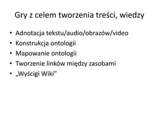Gry z celem tworzenia treści, wiedzy
• Adnotacja tekstu/audio/obrazów/video
• Konstrukcja ontologii
• Mapowanie ontologii
• Tworzenie linków między zasobami
• „Wyścigi Wiki”
 