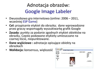 Adnotacja obrazów:
Google Image Labeler
• Dwuosobowa gra internetowa (online: 2006 – 2011,
wcześniej ESP Game)
• Cel: przypisanie etykiet do obrazka; dane wprowadzone
przez graczy wspomagały wyszukiwarkę grafik Google
• Zasady: punkty za podanie zgodnych etykiet obiektów na
obrazku. Często podawane etykiety umieszczane na
czarnej liście, niepunktowane.
• Dane wyjściowe : adnotacje opisujące obiekty na
obrazkach
• Walidacja: konsensus, większość
 