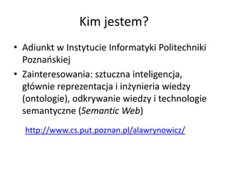 Kim jestem?
• Adiunkt w Instytucie Informatyki Politechniki
Poznańskiej
• Zainteresowania: sztuczna inteligencja,
głównie reprezentacja i inżynieria wiedzy
(ontologie), odkrywanie wiedzy i technologie
semantyczne (Semantic Web)
http://www.cs.put.poznan.pl/alawrynowicz/
 