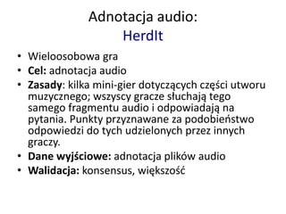 • Wieloosobowa gra
• Cel: adnotacja audio
• Zasady: kilka mini-gier dotyczących części utworu
muzycznego; wszyscy gracze słuchają tego
samego fragmentu audio i odpowiadają na
pytania. Punkty przyznawane za podobieństwo
odpowiedzi do tych udzielonych przez innych
graczy.
• Dane wyjściowe: adnotacja plików audio
• Walidacja: konsensus, większość
Adnotacja audio:
HerdIt
 