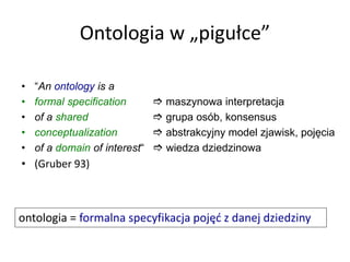 Ontologia w „pigułce”
• “An ontology is a
• formal specification  maszynowa interpretacja
• of a shared  grupa osób, konsensus
• conceptualization  abstrakcyjny model zjawisk, pojęcia
• of a domain of interest“  wiedza dziedzinowa
• (Gruber 93)
ontologia = formalna specyfikacja pojęć z danej dziedziny
 