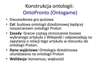 Konstrukcja ontologii:
OntoPronto (Ontogame)
• Dwuosobowa gra quizowa
• Cel: budowa ontologii dziedzinowej będącej
rozszerzeniem ontologii Proton
• Zasady: Gracze czytają streszczenie losowo
wybranego artykułu z Wikipedii i odpowiadają na
zapytania o relacji tego artykułu w stosunku do
ontologii Proton.
• Dane wyjściowe: Ontologia dziedzinowa
ufundowana na ontologii Proton
• Walidacja: konsensus, większość
 
