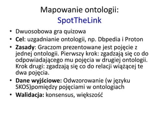 Mapowanie ontologii:
SpotTheLink
• Dwuosobowa gra quizowa
• Cel: uzgadnianie ontologii, np. Dbpedia i Proton
• Zasady: Graczom prezentowane jest pojęcie z
jednej ontologii. Pierwszy krok: zgadzają się co do
odpowiadającego mu pojęcia w drugiej ontologii.
Krok drugi: zgadzają się co do relacji wiążącej te
dwa pojęcia.
• Dane wyjściowe: Odwzorowanie (w języku
SKOS)pomiędzy pojęciami w ontologiach
• Walidacja: konsensus, większość
 