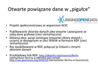 Otwarte powiązane dane w „pigułce”
• Projekt społecznościowy ze wsparciem W3C
• Publikowanie zbiorów danych jako otwarte i powiązane ze
sobą dane grafowe (sieci semantyczne)
• Główna idea: wziąć istniejące (otwarte) zbiory danych i
uczynić je dostępnymi w sieci WWW w formacie RDF (sieci
semantyczne)
• Raz opublikowane w RDF, połączyć je linkami z innymi
zbiorami danych
• Przykładowy link RDF: http://dbpedia.org/resource/Berlin
[Identyfikator Berlina w DBPedia] owl:sameAs
http://sws.geonames.org/2950159 [Identyfikator Berlina w Geonames].
 