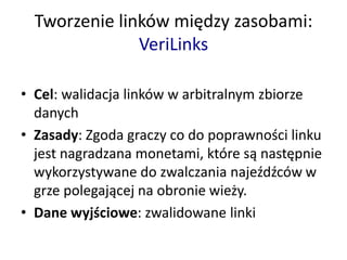 Tworzenie linków między zasobami:
VeriLinks
• Cel: walidacja linków w arbitralnym zbiorze
danych
• Zasady: Zgoda graczy co do poprawności linku
jest nagradzana monetami, które są następnie
wykorzystywane do zwalczania najeźdźców w
grze polegającej na obronie wieży.
• Dane wyjściowe: zwalidowane linki
 