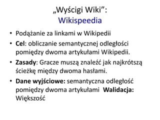 „Wyścigi Wiki”:
Wikispeedia
• Podążanie za linkami w Wikipedii
• Cel: obliczanie semantycznej odległości
pomiędzy dwoma artykułami Wikipedii.
• Zasady: Gracze muszą znaleźć jak najkrótszą
ścieżkę między dwoma hasłami.
• Dane wyjściowe: semantyczna odległość
pomiędzy dwoma artykułami Walidacja:
Większość
 