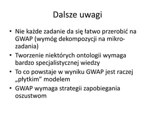 Dalsze uwagi
• Nie każde zadanie da się łatwo przerobić na
GWAP (wymóg dekompozycji na mikro-
zadania)
• Tworzenie niektórych ontologii wymaga
bardzo specjalistycznej wiedzy
• To co powstaje w wyniku GWAP jest raczej
„płytkim” modelem
• GWAP wymaga strategii zapobiegania
oszustwom
 
